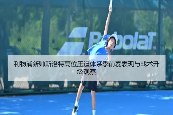 利物浦新帅斯洛特高位压迫体系季前赛表现与战术升级观察