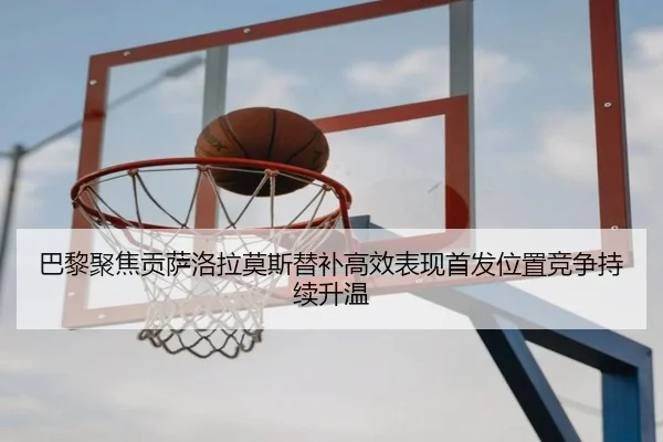 巴黎聚焦贡萨洛拉莫斯替补高效表现首发位置竞争持续升温