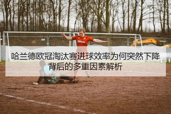 哈兰德欧冠淘汰赛进球效率为何突然下降背后的多重因素解析