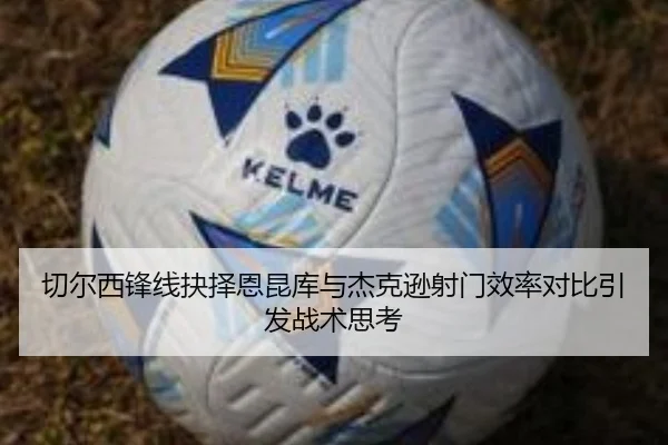 切尔西锋线抉择恩昆库与杰克逊射门效率对比引发战术思考