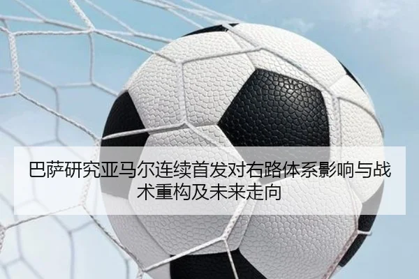 巴萨研究亚马尔连续首发对右路体系影响与战术重构及未来走向