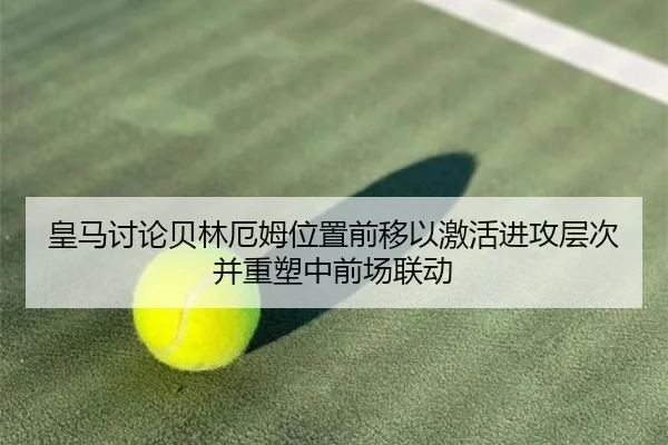 皇马讨论贝林厄姆位置前移以激活进攻层次并重塑中前场联动