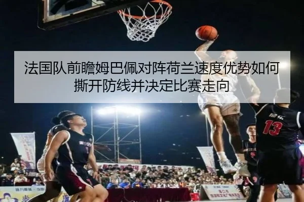 法国队前瞻姆巴佩对阵荷兰速度优势如何撕开防线并决定比赛走向