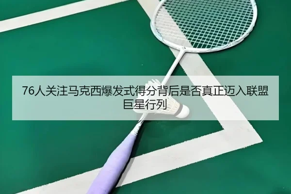 76人关注马克西爆发式得分背后是否真正迈入联盟巨星行列