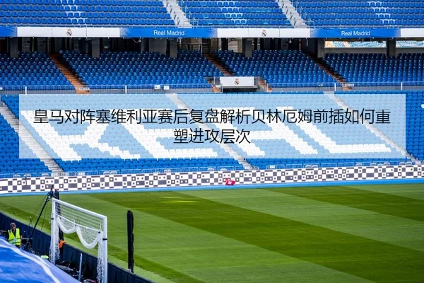 皇马对阵塞维利亚赛后复盘解析贝林厄姆前插如何重塑进攻层次