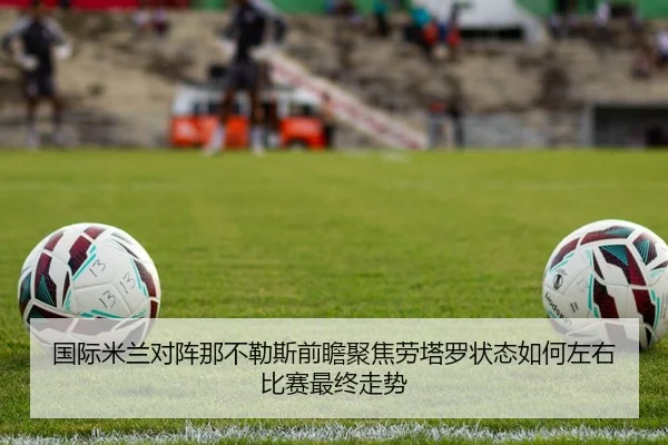 国际米兰对阵那不勒斯前瞻聚焦劳塔罗状态如何左右比赛最终走势