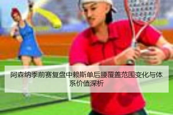 阿森纳季前赛复盘中赖斯单后腰覆盖范围变化与体系价值深析