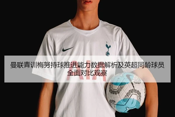 曼联青训梅努持球推进能力数据解析及英超同龄球员全面对比观察