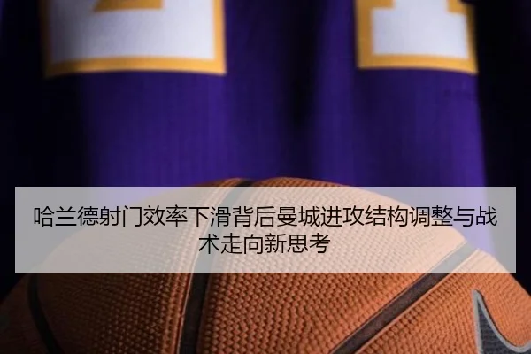 哈兰德射门效率下滑背后曼城进攻结构调整与战术走向新思考