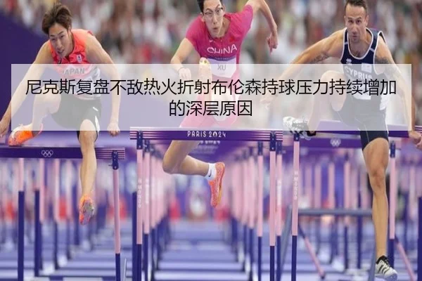 尼克斯复盘不敌热火折射布伦森持球压力持续增加的深层原因