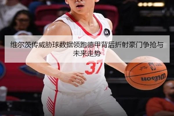 维尔茨传威胁球数据领跑德甲背后折射豪门争抢与未来走势